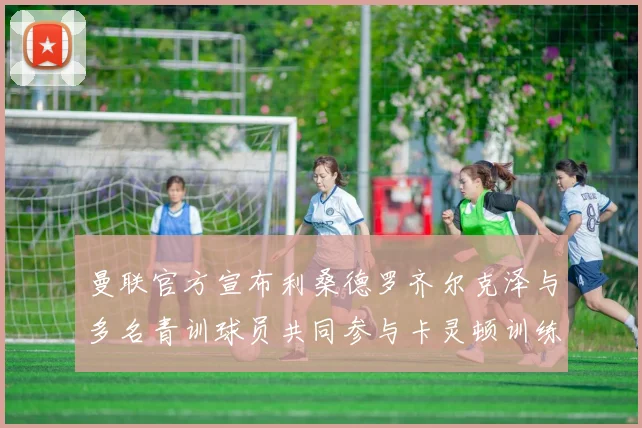 曼联官方宣布利桑德罗齐尔克泽与多名青训球员共同参与卡灵顿训练