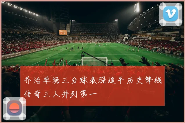 乔治单场三分球表现追平历史锋线传奇三人并列第一