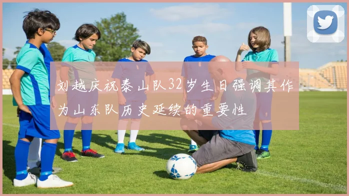 刘越庆祝泰山队32岁生日强调其作为山东队历史延续的重要性