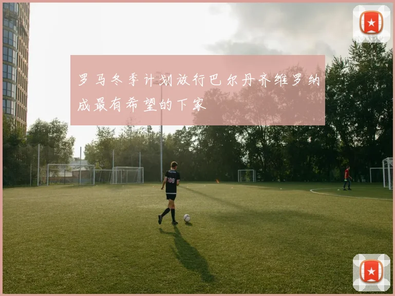 罗马冬季计划放行巴尔丹齐维罗纳成最有希望的下家