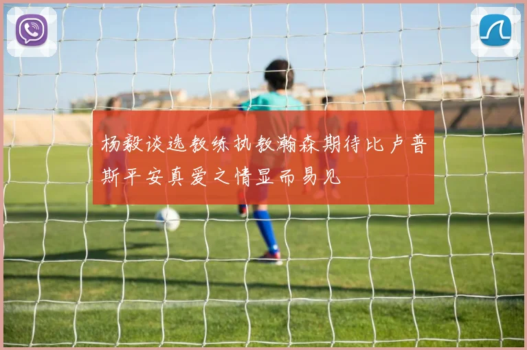 杨毅谈选教练执教瀚森期待比卢普斯平安真爱之情显而易见