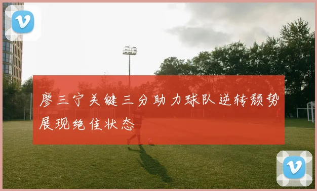廖三宁关键三分助力球队逆转颓势展现绝佳状态