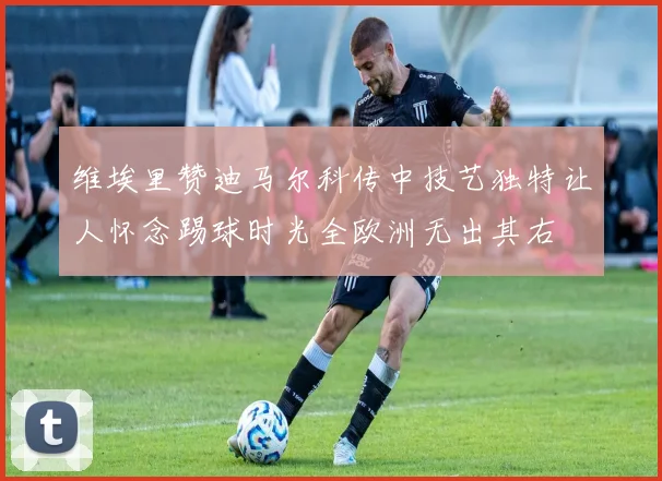 维埃里赞迪马尔科传中技艺独特让人怀念踢球时光全欧洲无出其右