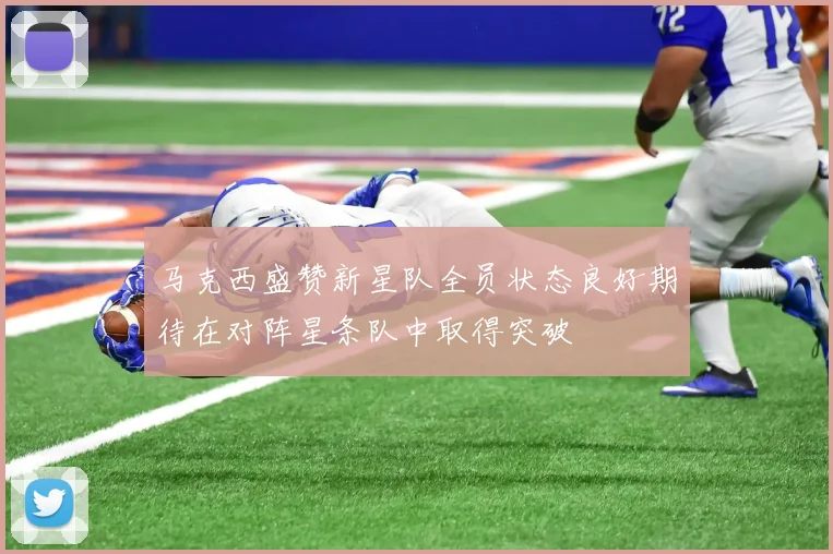 马克西盛赞新星队全员状态良好期待在对阵星条队中取得突破