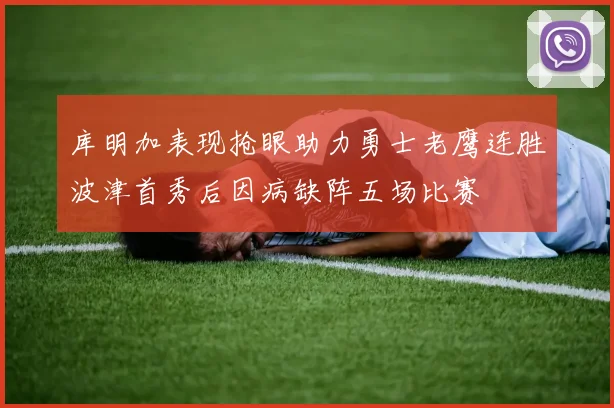 库明加表现抢眼助力勇士老鹰连胜波津首秀后因病缺阵五场比赛