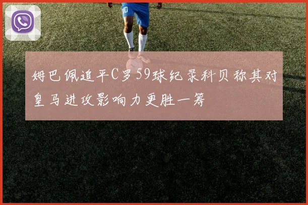 姆巴佩追平C罗59球纪录科贝称其对皇马进攻影响力更胜一筹