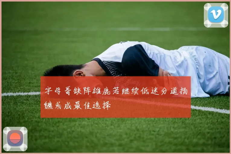 字母哥缺阵雄鹿若继续低迷分道扬镳或成最佳选择