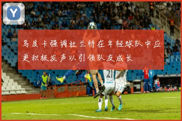 乌度卡强调杜兰特在年轻球队中应更积极发声以引领队友成长