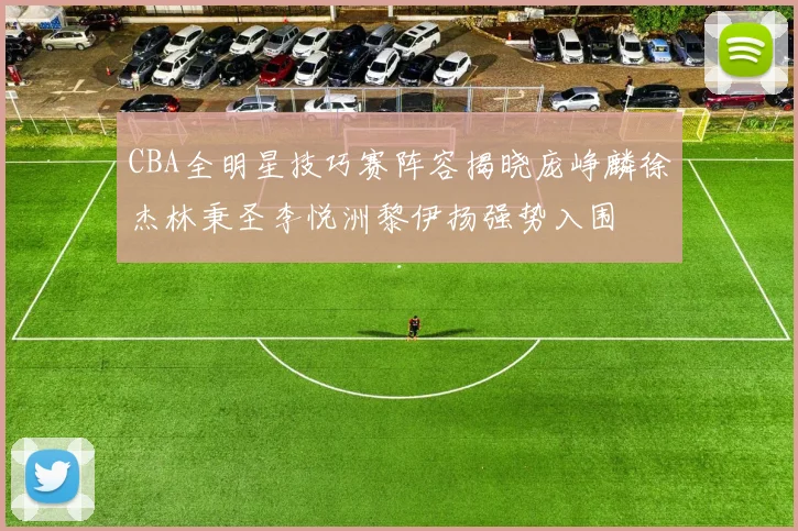 CBA全明星技巧赛阵容揭晓庞峥麟徐杰林秉圣李悦洲黎伊扬强势入围