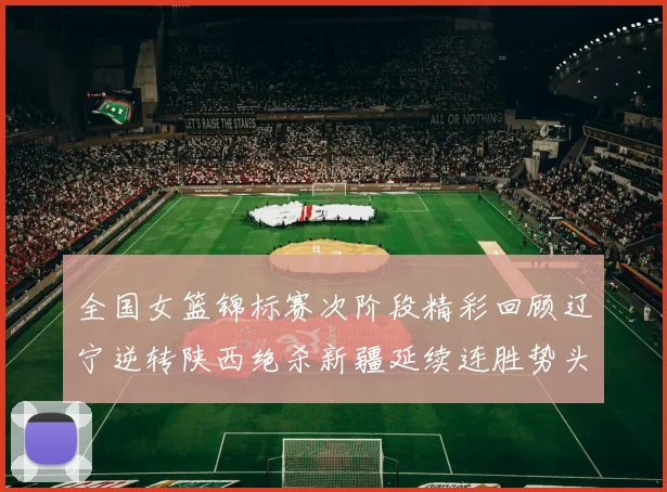 全国女篮锦标赛次阶段精彩回顾辽宁逆转陕西绝杀新疆延续连胜势头