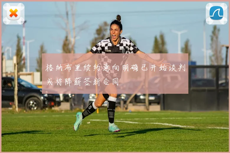 格纳布里续约意向明确已开始谈判或将降薪签新合同