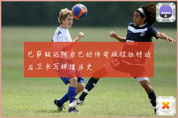 巴萨铭记阿尔巴的传奇旅程独特边后卫书写辉煌历史