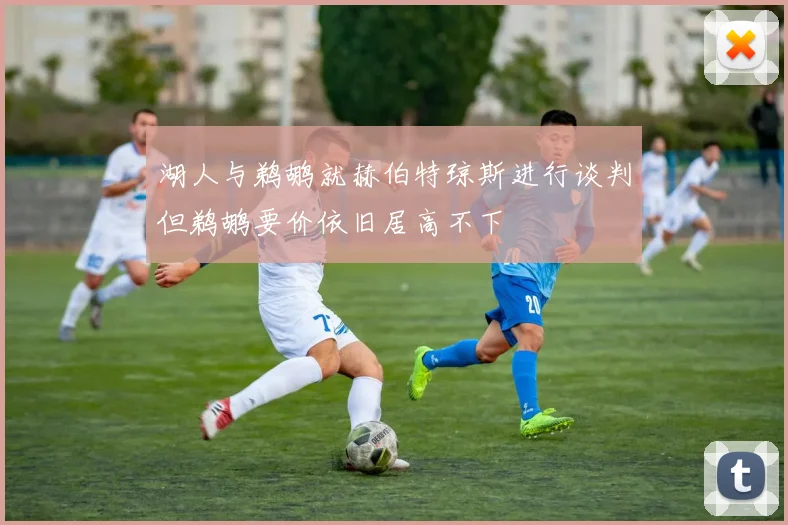 湖人与鹈鹕就赫伯特琼斯进行谈判但鹈鹕要价依旧居高不下