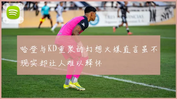 哈登与KD重聚的幻想火媒直言虽不现实却让人难以释怀