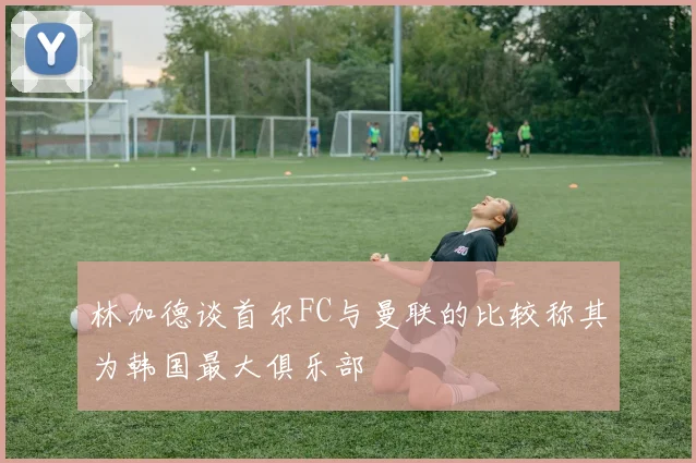 林加德谈首尔FC与曼联的比较称其为韩国最大俱乐部