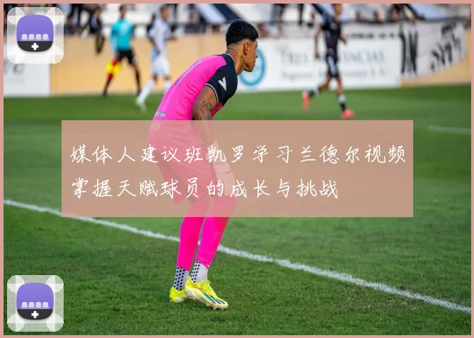 媒体人建议班凯罗学习兰德尔视频掌握天赋球员的成长与挑战