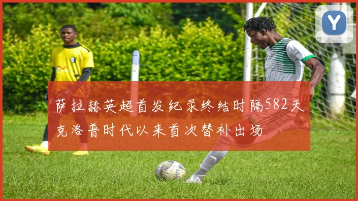 萨拉赫英超首发纪录终结时隔582天克洛普时代以来首次替补出场