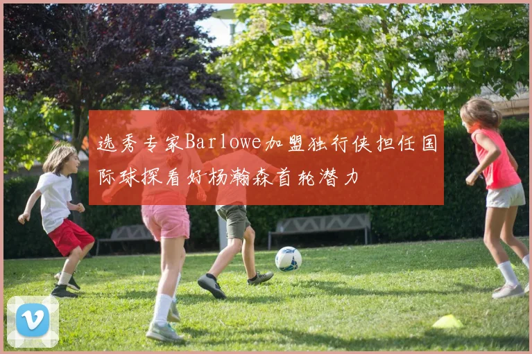 选秀专家Barlowe加盟独行侠担任国际球探看好杨瀚森首轮潜力