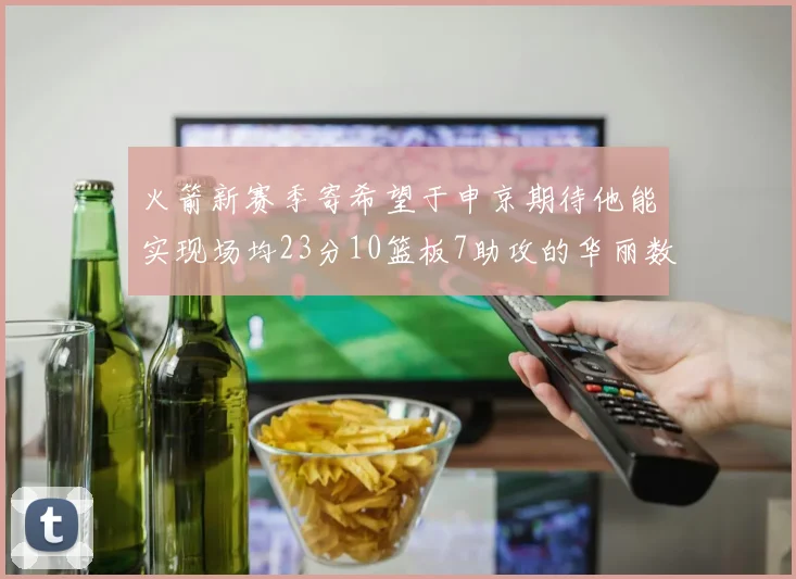 火箭新赛季寄希望于申京期待他能实现场均23分10篮板7助攻的华丽数据