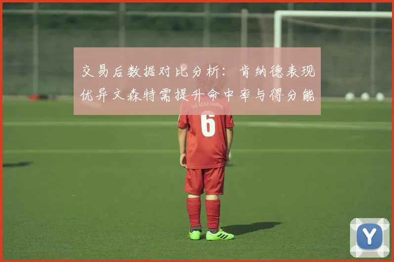 交易后数据对比分析：肯纳德表现优异文森特需提升命中率与得分能力