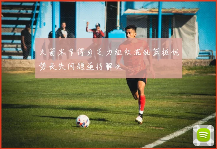 火箭末节得分乏力组织混乱篮板优势丧失问题亟待解决